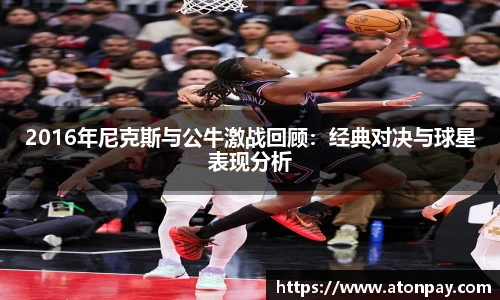 2016年尼克斯与公牛激战回顾：经典对决与球星表现分析