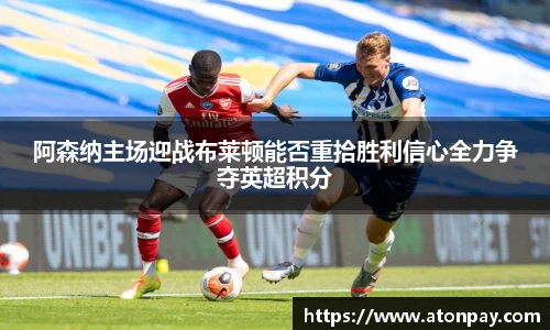 阿森纳主场迎战布莱顿能否重拾胜利信心全力争夺英超积分